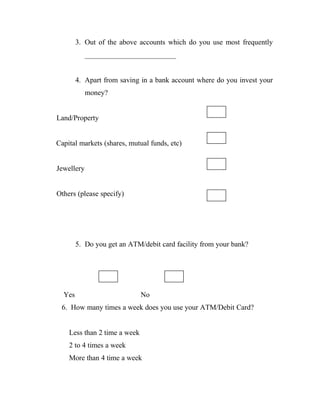 3. Out of the above accounts which do you use most frequently
            _________________________


        4. Apart from saving in a bank account where do you invest your
            money?


Land/Property


Capital markets (shares, mutual funds, etc)


Jewellery


Others (please specify)




        5. Do you get an ATM/debit card facility from your bank?




  Yes                         No
 6. How many times a week does you use your ATM/Debit Card?


    Less than 2 time a week
    2 to 4 times a week
    More than 4 time a week
 