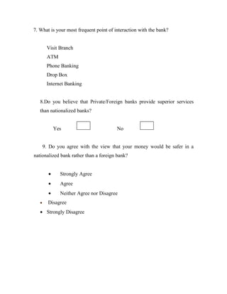 7. What is your most frequent point of interaction with the bank?


        Visit Branch
        ATM
        Phone Banking
        Drop Box
        Internet Banking


   8.Do you believe that Private/Foreign banks provide superior services
   than nationalized banks?


             Yes                        No


       9. Do you agree with the view that your money would be safer in a
nationalized bank rather than a foreign bank?


         •     Strongly Agree
         •     Agree
         •     Neither Agree nor Disagree
   •     Disagree
   • Strongly Disagree
 