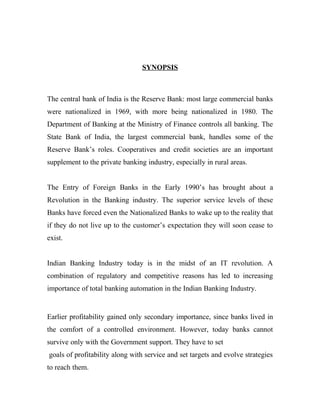 SYNOPSIS



The central bank of India is the Reserve Bank: most large commercial banks
were nationalized in 1969, with more being nationalized in 1980. The
Department of Banking at the Ministry of Finance controls all banking. The
State Bank of India, the largest commercial bank, handles some of the
Reserve Bank’s roles. Cooperatives and credit societies are an important
supplement to the private banking industry, especially in rural areas.


The Entry of Foreign Banks in the Early 1990’s has brought about a
Revolution in the Banking industry. The superior service levels of these
Banks have forced even the Nationalized Banks to wake up to the reality that
if they do not live up to the customer’s expectation they will soon cease to
exist.


Indian Banking Industry today is in the midst of an IT revolution. A
combination of regulatory and competitive reasons has led to increasing
importance of total banking automation in the Indian Banking Industry.


Earlier profitability gained only secondary importance, since banks lived in
the comfort of a controlled environment. However, today banks cannot
survive only with the Government support. They have to set
goals of profitability along with service and set targets and evolve strategies
to reach them.
 
