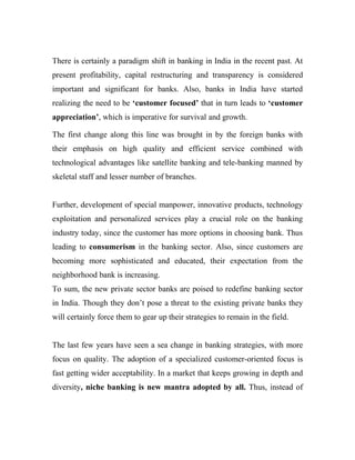 There is certainly a paradigm shift in banking in India in the recent past. At
present profitability, capital restructuring and transparency is considered
important and significant for banks. Also, banks in India have started
realizing the need to be ‘customer focused’ that in turn leads to ‘customer
appreciation’, which is imperative for survival and growth.

The first change along this line was brought in by the foreign banks with
their emphasis on high quality and efficient service combined with
technological advantages like satellite banking and tele-banking manned by
skeletal staff and lesser number of branches.


Further, development of special manpower, innovative products, technology
exploitation and personalized services play a crucial role on the banking
industry today, since the customer has more options in choosing bank. Thus
leading to consumerism in the banking sector. Also, since customers are
becoming more sophisticated and educated, their expectation from the
neighborhood bank is increasing.
To sum, the new private sector banks are poised to redefine banking sector
in India. Though they don’t pose a threat to the existing private banks they
will certainly force them to gear up their strategies to remain in the field.


The last few years have seen a sea change in banking strategies, with more
focus on quality. The adoption of a specialized customer-oriented focus is
fast getting wider acceptability. In a market that keeps growing in depth and
diversity, niche banking is new mantra adopted by all. Thus, instead of
 