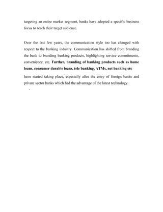 targeting an entire market segment, banks have adopted a specific business
focus to reach their target audience.


Over the last few years, the communication style too has changed with
respect to the banking industry. Communication has shifted from branding
the bank to branding banking products, highlighting service commitments,
convenience, etc. Further, branding of banking products such as home
loans, consumer durable loans, tele banking, ATMs, net banking etc

have started taking place, especially after the entry of foreign banks and
private sector banks which had the advantage of the latest technology.
   -
 