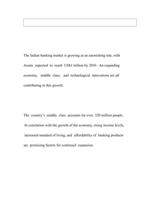 The Indian banking market is growing at an astonishing rate, with

Assets expected to reach US$1 trillion by 2010. An expanding

economy, middle class, and technological innovations are all

contributing to this growth.




The country’s middle class accounts for over 320 million people.

In correlation with the growth of the economy, rising income levels,

increased standard of living, and affordability of banking products

are promising factors for continued expansion.
 