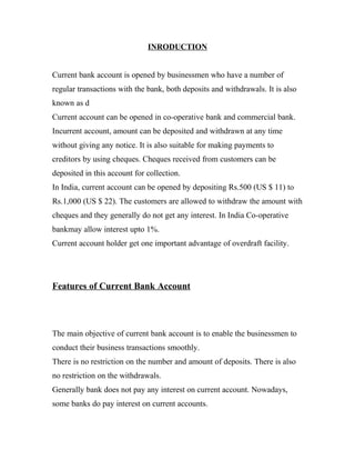 INRODUCTION


Current bank account is opened by businessmen who have a number of
regular transactions with the bank, both deposits and withdrawals. It is also
known as d
Current account can be opened in co-operative bank and commercial bank.
Incurrent account, amount can be deposited and withdrawn at any time
without giving any notice. It is also suitable for making payments to
creditors by using cheques. Cheques received from customers can be
deposited in this account for collection.
In India, current account can be opened by depositing Rs.500 (US $ 11) to
Rs.1,000 (US $ 22). The customers are allowed to withdraw the amount with
cheques and they generally do not get any interest. In India Co-operative
bankmay allow interest upto 1%.
Current account holder get one important advantage of overdraft facility.




Features of Current Bank Account




The main objective of current bank account is to enable the businessmen to
conduct their business transactions smoothly.
There is no restriction on the number and amount of deposits. There is also
no restriction on the withdrawals.
Generally bank does not pay any interest on current account. Nowadays,
some banks do pay interest on current accounts.
 