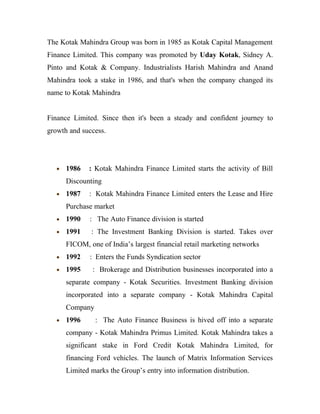 The Kotak Mahindra Group was born in 1985 as Kotak Capital Management
Finance Limited. This company was promoted by Uday Kotak, Sidney A.
Pinto and Kotak & Company. Industrialists Harish Mahindra and Anand
Mahindra took a stake in 1986, and that's when the company changed its
name to Kotak Mahindra


Finance Limited. Since then it's been a steady and confident journey to
growth and success.




   •   1986   : Kotak Mahindra Finance Limited starts the activity of Bill
       Discounting
   •   1987   : Kotak Mahindra Finance Limited enters the Lease and Hire
       Purchase market
   •   1990    : The Auto Finance division is started
   •   1991    : The Investment Banking Division is started. Takes over
       FICOM, one of India’s largest financial retail marketing networks
   •   1992    : Enters the Funds Syndication sector
   •   1995     : Brokerage and Distribution businesses incorporated into a
       separate company - Kotak Securities. Investment Banking division
       incorporated into a separate company - Kotak Mahindra Capital
       Company
   •   1996      : The Auto Finance Business is hived off into a separate
       company - Kotak Mahindra Primus Limited. Kotak Mahindra takes a
       significant stake in Ford Credit Kotak Mahindra Limited, for
       financing Ford vehicles. The launch of Matrix Information Services
       Limited marks the Group’s entry into information distribution.
 