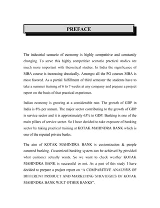 PREFACE



The industrial scenario of economy is highly competitive and constantly
changing. To serve this highly competitive scenario practical studies are
much more important with theoretical studies. In India the significance of
MBA course is increasing drastically. Amongst all the PG courses MBA is
most favored. As a partial fulfillment of third semester the students have to
take a summer training of 6 to 7 weeks at any company and prepare a project
report on the basis of that practical experience.

Indian economy is growing at a considerable rate. The growth of GDP in
India is 8% per annum. The major sector contributing to the growth of GDP
is service sector and it is approximately 63% to GDP. Banking is one of the
main pillars of service sector. So I have decided to take exposure of banking
sector by taking practical training at KOTAK MAHINDRA BANK which is
one of the reputed private banks.

The aim of KOTAK MAHINDRA BANK is customization & people
cantered banking. Customized banking system can be achieved by provided
what customer actually wants. So we want to check weather KOTAK
MAHINDRA BANK is successful or not. As a part of this study I have
decided to prepare a project report on “A COMPARITIVE ANALYSIS OF
DIFFERENT PRODUCT AND MARKETING STRATEGIES OF KOTAK
MAHINDRA BANK W.R.T OTHER BANKS”.
 