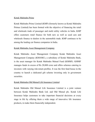 Kotak Mahindra Prime

Kotak Mahindra Prime Limited (KMP) (formerly known as Kotak Mahindra
Primus Limited) has been formed with the objective of financing the retail
and wholesale trade of passenger and multi utility vehicles in India. KMP
offers customers retail finance for both new as well as used cars and
wholesale finance to dealers in the automobile trade. KMP continues to be
among the leading car finance companies in India.

Kotak Mahindra Asset Management Company

Kotak Mahindra Asset Management Company Kotak Mahindra Asset
Management Company (KMAMC), a subsidiary of Kotak Mahindra Bank,
is the asset manager for Kotak Mahindra Mutual Fund (KMMF). KMMF
manages funds in excess of Rs 20,800 crore and offers schemes catering to
investors with varying risk-return profiles. It was the first fund house in the
country to launch a dedicated gilt scheme investing only in government
securities.

Kotak Mahindra Old Mutual Life Insurance Limited

Kotak Mahindra Old Mutual Life Insurance Limited is a joint venture
between Kotak Mahindra Bank Ltd. and Old Mutual plc. Kotak Life
Insurance helps customers to take important financial decisions at every
stage in life by offering them a wide range of innovative life insurance
products, to make them financially independent.
 