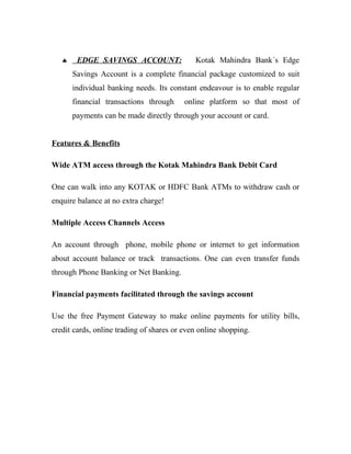 ♣    EDGE SAVINGS ACCOUNT:                Kotak Mahindra Bank´s Edge
       Savings Account is a complete financial package customized to suit
       individual banking needs. Its constant endeavour is to enable regular
       financial transactions through     online platform so that most of
       payments can be made directly through your account or card.


Features & Benefits

Wide ATM access through the Kotak Mahindra Bank Debit Card

One can walk into any KOTAK or HDFC Bank ATMs to withdraw cash or
enquire balance at no extra charge!

Multiple Access Channels Access

An account through phone, mobile phone or internet to get information
about account balance or track transactions. One can even transfer funds
through Phone Banking or Net Banking.

Financial payments facilitated through the savings account

Use the free Payment Gateway to make online payments for utility bills,
credit cards, online trading of shares or even online shopping.
 