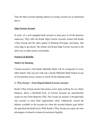 Thus the three account opening options in savings account are as mentioned
above:


Edge Current Account


In need of a well equipped bank account to keep pace in all the business
endeavors. They offer the Kotak Edge Current Account, armed with Kotak
2-Way Sweep and the entire gamut of Banking Privileges, providing that
extra edge to get ahead. The feature rich Kotak Edge Current Account is the
ideal way to make money work harder.

Features & Benefits

Multi City Banking

Current account/s with Kotak Mahindra Bank will be recognized in every
other branch. One can just walk into a Kotak Mahindra Bank branch in any
of our branches across country to satisfy all the banking needs.

2 - Way Sweep* : Term Deposit linked Current Account

Kotak 2-Way Sweep ensures that money never stops working for you. Daily
balances, above a threshold level, in Current Account are automatically
swept out into Term Deposits (TD). This 'swept out amount' is brought back
into account to meet fund requirements when withdrawals exceed the
balance available in the account (or when the account balance goes below
the specified threshold level.) With Kotak 2-Way Sweep you enjoy the twin
advantages of attractive returns & maximum liquidity.
 