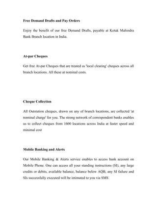 Free Demand Drafts and Pay Orders

Enjoy the benefit of our free Demand Drafts, payable at Kotak Mahindra
Bank Branch location in India.




At-par Cheques

Get free At-par Cheques that are treated as 'local clearing' cheques across all
branch locations. All these at nominal costs.




Cheque Collection

All Outstation cheques, drawn on any of branch locations, are collected 'at
nominal charge' for you. The strong network of correspondent banks enables
us to collect cheques from 1600 locations across India at faster speed and
minimal cost




Mobile Banking and Alerts

Our Mobile Banking & Alerts service enables to access bank account on
Mobile Phone. One can access all your standing instructions (SI), any large
credits or debits, available balance, balance below AQB, any SI failure and
SIs successfully executed will be intimated to you via SMS
 