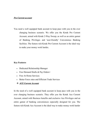 Pro Current account




You need a well equipped bank account to keep pace with you in the ever
       changing business scenario. We offer you the Kotak Pro Current
       Account, armed with Kotak 2-Way Sweep, as well as an entire gamut
       of Banking Privileges and 'user-friendly' Convenience Banking
       facilities. The feature rich Kotak Pro Current Account is the ideal way
       to make your money work harder.




Key Features

   •   Dedicated Relationship Manager
   •   Free Demand Drafts & Pay Orders>
   •   Free At Home Services
   •   Better Forex rates and Efficient Trade Services
    ACE Current Account


In the need of a well equipped bank account to keep pace with you in the
ever changing business scenario. They offer you the Kotak Ace Current
Account, armed with Business benefits and exclusive Ace Privileges and an
entire gamut of banking conveniences especially designed for you. The
feature rich Kotak Ace Account is the ideal way to make money work harder
 