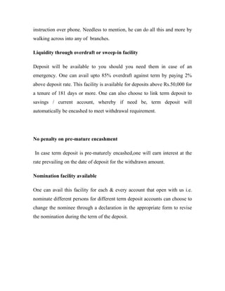 instruction over phone. Needless to mention, he can do all this and more by
walking across into any of branches.

Liquidity through overdraft or sweep-in facility

Deposit will be available to you should you need them in case of an
emergency. One can avail upto 85% overdraft against term by paying 2%
above deposit rate. This facility is available for deposits above Rs.50,000 for
a tenure of 181 days or more. One can also choose to link term deposit to
savings / current account, whereby if need be, term deposit will
automatically be encashed to meet withdrawal requirement.




No penalty on pre-mature encashment

In case term deposit is pre-maturely encashed,one will earn interest at the
rate prevailing on the date of deposit for the withdrawn amount.

Nomination facility available

One can avail this facility for each & every account that open with us i.e.
nominate different persons for different term deposit accounts can choose to
change the nominee through a declaration in the appropriate form to revise
the nomination during the term of the deposit.
 