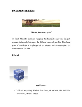 INVETSMENT SERVICES




                        “Making your money grow”


At Kotak Mahindra Bank,can recognise that financial needs vary, not just
amongst individuals, but across the different stages of your life. They have
years of experience in helping people put together an investment portfolio
that works best for them.


DEMAT




                               Key Features

   •   Efficient depository services that allow you to hold your shares in
       convenient, "demat" formats
 