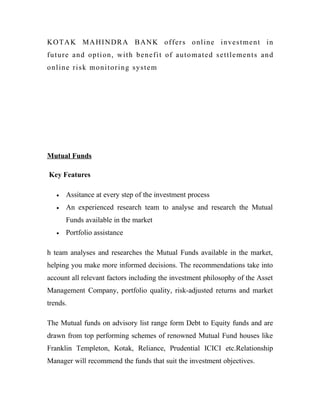 KOT A K MA HI N DR A B AN K o f f er s o nl i n e i n ves t m e n t i n
fu t u r e a n d o p t i o n , wi t h b en e f i t o f au t o m a t e d s e t t l e m e n t s an d
online risk monitoring system




Mutual Funds

Key Features

    •   Assitance at every step of the investment process
    •   An experienced research team to analyse and research the Mutual
        Funds available in the market
    •   Portfolio assistance

h team analyses and researches the Mutual Funds available in the market,
helping you make more informed decisions. The recommendations take into
account all relevant factors including the investment philosophy of the Asset
Management Company, portfolio quality, risk-adjusted returns and market
trends.

The Mutual funds on advisory list range form Debt to Equity funds and are
drawn from top performing schemes of renowned Mutual Fund houses like
Franklin Templeton, Kotak, Reliance, Prudential ICICI etc.Relationship
Manager will recommend the funds that suit the investment objectives.
 