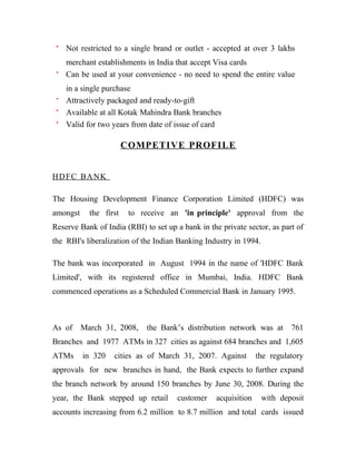 Not restricted to a single brand or outlet - accepted at over 3 lakhs
    merchant establishments in India that accept Visa cards
    Can be used at your convenience - no need to spend the entire value
    in a single purchase
    Attractively packaged and ready-to-gift
    Available at all Kotak Mahindra Bank branches
    Valid for two years from date of issue of card

                        COMPETIVE PROFILE


HDF C BA N K

The Housing Development Finance Corporation Limited (HDFC) was
amongst     the first    to receive an 'in principle' approval from the
Reserve Bank of India (RBI) to set up a bank in the private sector, as part of
the RBI's liberalization of the Indian Banking Industry in 1994.

The bank was incorporated in August 1994 in the name of 'HDFC Bank
Limited', with its registered office in Mumbai, India. HDFC Bank
commenced operations as a Scheduled Commercial Bank in January 1995.



As of     March 31, 2008,    the Bank’s distribution network was at        761
Branches and 1977 ATMs in 327 cities as against 684 branches and 1,605
ATMs      in 320   cities as of March 31, 2007. Against         the regulatory
approvals for new branches in hand, the Bank expects to further expand
the branch network by around 150 branches by June 30, 2008. During the
year, the Bank stepped up retail      customer    acquisition      with deposit
accounts increasing from 6.2 million to 8.7 million and total cards issued
 