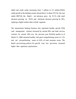 (debit and credit cards) increasing from 7 million to 9.2 million.Whilst
credit growth in the banking system slowed down to about 22% for the year
ended 2007-08, the    Bank’s   net advances grew   by 35.1% with retail
advances growing by 38.6% and wholesale advances growing by 30%,
implying a higher market share in both segments.


The transactional banking business also registered healthy growth With
cash management volumes increased by around 80% and trade services
volumes by around 40% over the previous year. Portfolio quality as of
March 31, 2008 remained healthy with gross nonperforming assets at 1.3%
and net non-performing assets at 0.4% of total customer assets. The
Bank’s provisioning policies for specific loan loss provisions remained
higher than regulatory requirements.
 