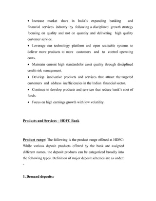 • Increase market share in India’s expanding banking                   and
    financial services industry by following a disciplined growth strategy
    focusing on quality and not on quantity and delivering high quality
    customer service.
    • Leverage our technology platform and open scaleable systems to
    deliver more products to more customers and to control operating
    costs.
    • Maintain current high standardsfor asset quality through disciplined
    credit risk management.
    • Develop innovative products and services that attract the targeted
    customers and address inefficiencies in the Indian financial sector.
    • Continue to develop products and services that reduce bank’s cost of
    funds.
    • Focus on high earnings growth with low volatility.




Products and Services – HDFC Bank




Product range: The following is the product range offered at HDFC:
While various deposit products offered by the bank are assigned
different names, the deposit products can be categorized broadly into
the following types. Definition of major deposit schemes are as under:
-


1. Demand deposits:
 