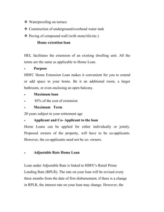  Waterproofing on terrace
 Construction of underground/overhead water tank
 Paving of compound wall (with stone/tile/etc.)
        Home extention loan


HEL facilitates the extension of an existing dwelling unit. All the
terms are the same as applicable to Home Loan.
•     Purpose
HDFC Home Extension Loan makes it convenient for you to extend
or add space to your home. Be it an additional room, a larger
bathroom, or even enclosing an open balcony.
•     Maximum loan
•      85% of the cost of extension
•     Maximum Term
20 years subject to your retirement age
•     Applicant and Co- Applicant to the loan
Home Loans can be applied for either individually or jointly.
Proposed owners of the property, will have to be co-applicants.
However, the co-applicants need not be co- owners.


•     Adjustable Rate Home Loan


Loan under Adjustable Rate is linked to HDFC's Retail Prime
Lending Rate (RPLR). The rate on your loan will be revised every
three months from the date of first disbursement, if there is a change
in RPLR, the interest rate on your loan may change. However, the
 