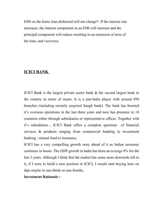 EMI on the home loan disbursed will not change*. If the interest rate
increases, the interest component in an EMI will increase and the
principal component will reduce resulting in an extension of term of
the loan, and viceversa.




ICICI BANK



ICICI Bank is the largest private sector bank & the second largest bank in
the country in terms of assets. It is a pan-India player with around 950
branches (including recently acquired Sangli bank). The bank has boosted
it’s overseas operations in the last three years and now has presence in 18
countries either through subsidiaries or representative offices .Together with
it’s subsidiaries , ICICI Bank offers a complete spectrum        of financial
services & products ranging from commercial banking to investment
banking , mutual fund to insurance.
ICICI has a very compelling growth story ahead of it as Indian economy
continues to boom. The GDP growth in India has been an average 8% for the
last 3 years. Although I think that the market has some more downside left to
it, if I were to build a new position in ICICI, I would start buying here on
dips maybe in one-thirds or one-fourths.
Investment Rationale :
 