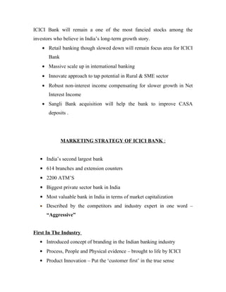 ICICI Bank will remain a one of the most fancied stocks among the
investors who believe in India’s long-term growth story.
    • Retail banking though slowed down will remain focus area for ICICI
       Bank
    • Massive scale up in international banking
    • Innovate approach to tap potential in Rural & SME sector
    • Robust non-interest income compensating for slower growth in Net
       Interest Income
    • Sangli Bank acquisition will help the bank to improve CASA
       deposits .




              MARKETING STRATEGY OF ICICI BANK :


   • India’s second largest bank
   • 614 branches and extension counters
   • 2200 ATM’S
   • Biggest private sector bank in India
   • Most valuable bank in India in terms of market capitalization
   • Described by the competitors and industry expert in one word –

      “Aggressive”


First In The Industry
   • Introduced concept of branding in the Indian banking industry
   • Process, People and Physical evidence – brought to life by ICICI
   • Product Innovation – Put the ‘customer first’ in the true sense
 