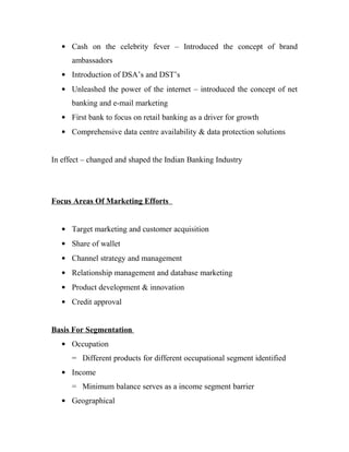 • Cash on the celebrity fever – Introduced the concept of brand
      ambassadors
   • Introduction of DSA’s and DST’s
   • Unleashed the power of the internet – introduced the concept of net
      banking and e-mail marketing
   • First bank to focus on retail banking as a driver for growth
   • Comprehensive data centre availability & data protection solutions


In effect – changed and shaped the Indian Banking Industry




Focus Areas Of Marketing Efforts


   • Target marketing and customer acquisition
   • Share of wallet
   • Channel strategy and management
   • Relationship management and database marketing
   • Product development & innovation
   • Credit approval


Basis For Segmentation
   • Occupation
      = Different products for different occupational segment identified
   • Income
      = Minimum balance serves as a income segment barrier
   • Geographical
 