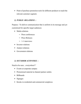 • Point of purchase promotion tools for different products to reach the
      relevant customer segment.


   2) PUBLIC- RELATIONS :

Purpose - To deliver communication that is uniform in its message and yet
customised for specific target audiences
   • Media relations
         – Press conferences
         – Press Releases
         – 1-1 interviews
   • Investor relations
   • Analyst relations
   • Government relations




   3) OUT-DOOR ACTIVITIES :

Need to be seen…everywhere!!’
   • Events at corporate campus
   • Promotional material at channel partner outlets
   • Billboards
   • Signages
   • Kiosks in residential and commercial complexes
 