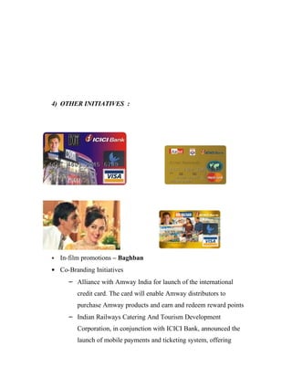 4) OTHER INITIATIVES :




•   In-film promotions – Baghban
• Co-Branding Initiatives
      – Alliance with Amway India for launch of the international
         credit card. The card will enable Amway distributors to
         purchase Amway products and earn and redeem reward points
      – Indian Railways Catering And Tourism Development
         Corporation, in conjunction with ICICI Bank, announced the
         launch of mobile payments and ticketing system, offering
 