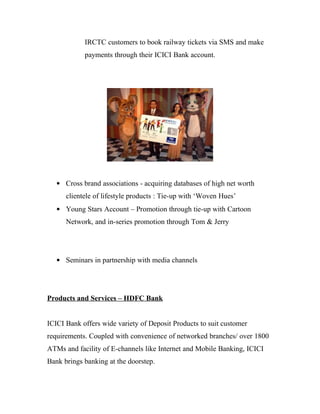 IRCTC customers to book railway tickets via SMS and make
            payments through their ICICI Bank account.




   • Cross brand associations - acquiring databases of high net worth
      clientele of lifestyle products : Tie-up with ‘Woven Hues’
   • Young Stars Account – Promotion through tie-up with Cartoon
      Network, and in-series promotion through Tom & Jerry




   • Seminars in partnership with media channels




Products and Services – HDFC Bank


ICICI Bank offers wide variety of Deposit Products to suit customer
requirements. Coupled with convenience of networked branches/ over 1800
ATMs and facility of E-channels like Internet and Mobile Banking, ICICI
Bank brings banking at the doorstep.
 