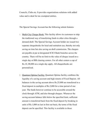 Councils, Clubs etc. It provides organizations solutions with added
value and is ideal for tax exempted entities.




The Special Savings Account has the following salient features


1. Multi-City Cheque Book: This facility allows its customers to skip

   the traditional way of transferring funds to other cities through a
   demand draft. The Special Savings Account holder are issued two
   separate chequebooks for local and outstation use, thereby not only
   saving on time but also saving on draft commission. The cheques
   are payable at par at designated ICICI Bank branches across the
   country. There will be no limit to the value of cheque issued on a
   single day at RBI clearing centers. For all other centers a cap of
   Rs.10, 00,000 on a single day apply. All chequrebooks are
   personalized.


2. Quantum Optima Facility: Quantum Optima facility combines the

   liquidity of a saving account and high returns of Fixed Deposit. All
   balances in the saving account above Rs.25,000 are transferred to a
   fixed deposit in multiples of Rs.5,000 for a time period of one
   year. The funds however continue to be accessible around the
   clock through ATM, and also through cheques. Whenever the
   saving account balance falls below the specified limit, sufficient
   amount is transferred back from the fixed deposit by breaking in
   units of Rs.1,000 on last in first out basis, the terms of the fixed
   deposit can be specified. This facility is available to those
 