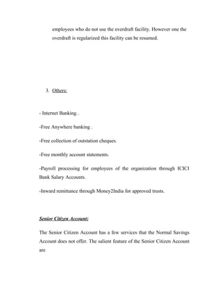 employees who do not use the overdraft facility. However one the
         overdraft is regularized this facility can be resumed.




      3. Others:



- Internet Banking .

-Free Anywhere banking .

-Free collection of outstation cheques.

-Free monthly account statements.

-Payroll processing for employees of the organization through ICICI
Bank Salary Accounts.

-Inward remittance through Money2India for approved trusts.




Senior Citizen Account:

The Senior Citizen Account has a few services that the Normal Savings
Account does not offer. The salient feature of the Senior Citizen Account
are
 