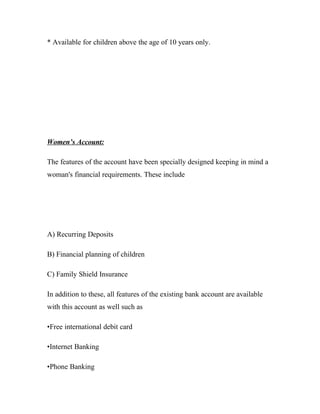 * Available for children above the age of 10 years only.




Women’s Account:

The features of the account have been specially designed keeping in mind a
woman's financial requirements. These include




A) Recurring Deposits

B) Financial planning of children

C) Family Shield Insurance

In addition to these, all features of the existing bank account are available
with this account as well such as

•Free international debit card

•Internet Banking

•Phone Banking
 