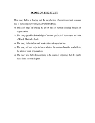 SCOPE OF THE STUDY

This study helps in finding out the satisfaction of most important resource
that is human resource in Kotak Mahindra Bank.
⇒ This also helps in finding the effect ness of human resource policies in
   organization.
⇒ The study provides knowledge of various products& investment services
   of Kotak Mahindra Bank
⇒ The study helps to learn of work culture of organization.
⇒ The study of also helps to learn what as the various benefits available to
   the advisor in an organization.
⇒ The study also helps the company to be aware of important that it’s has to
   make in its incentives plan.
 