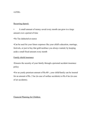 •ATM's




Recurring deposit

•        A small amount of money saved every month can grow to a large
amount over a period of time

•No Tax deducted at source

•Can be used for your future expenses like your child's education, marriage,
festivals, or just to buy that gold necklace you always wanted, by keeping
aside a small fixed amount every month

Family shield insurance

•Ensures the security of your family through a personal accident insurance
policy

•For an yearly premium amount of Rs.60/-, your child/family can be insured
for an amount of Rs. 2 lac (in case of surface accidents) or Rs.4 lac (in case
of air accidents).




Financial Planning for Children
 