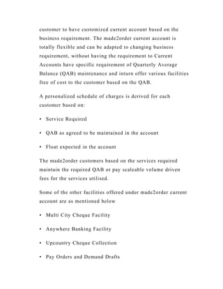 customer to have customized current account based on the
business requirement. The made2order current account is
totally flexible and can be adapted to changing business
requirement, without having the requirement to Current
Accounts have specific requirement of Quarterly Average
Balance (QAB) maintenance and inturn offer various facilities
free of cost to the customer based on the QAB.

A personalized schedule of charges is derived for each
customer based on:

• Service Required

• QAB as agreed to be maintained in the account

• Float expected in the account

The made2order customers based on the services required
maintain the required QAB or pay scaleable volume driven
fees for the services utilised.

Some of the other facilities offered under made2order current
account are as mentioned below

• Multi City Cheque Facility

• Anywhere Banking Facility

• Upcountry Cheque Collection

• Pay Orders and Demand Drafts
 