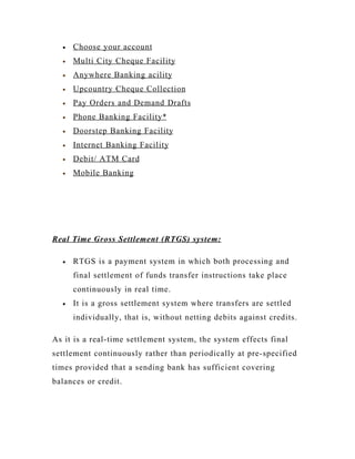 •   Choose your account
  •   Multi City Cheque Facility
  •   Anywhere Banking acility
  •   Upcountry Cheque Collection
  •   Pay Orders and Demand Drafts
  •   Phone Banking Facility*
  •   Doorstep Banking Facility
  •   Internet Banking Facility
  •   Debit/ ATM Card
  •   Mobile Banking




Real Time Gross Settlement (RTGS) system:

  •   RTGS is a payment system in which both processing and
      final settlement of funds transfer instructions take place
      continuously in real time.
  •   It is a gross settlement system where transfers are settled
      individually, that is, without netting debits against credits.

As it is a real-time settlement system, the system effects final
settlement continuously rather than periodically at pre-specified
times provided that a sending bank has sufficient covering
balances or credit.
 
