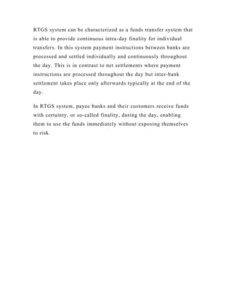 RTGS system can be characterized as a funds transfer system that
is able to provide continuous intra-day finality for individual
transfers. In this system payment instructions between banks are
processed and settled individually and continuously throughout
the day. This is in contrast to net settlements where payment
instructions are processed throughout the day but inter-bank
settlement takes place only afterwards typically at the end of the
day.

In RTGS system, payee banks and their customers receive funds
with certainty, or so-called finality, during the day, enabling
them to use the funds immediately without exposing themselves
to risk.
 