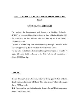 STRATEGIC ALLIANCES ENTERED BY KOTAK MAHINDRA
                                  BANK


                    NATIONAL ATM ALLIANCES


The Institute for Development and Research in Banking Technology
(IDRBT), a group established by the Reserve Bank of India (RBI) in 1996,
has planned to set up a national switch to hook up all of the country's
10,000-odd ATMs.
The idea of establishing ATM interconnectivity through a national switch
has been approved by the information chiefs of various Banks.
The expected cost of transactions routed through the switch is to be under 10
rupees (21 cents U.S.) each, due to the high volumes of transactions --
almost 100,000 per day.




CASH NET


It is an Alliance between Citibank, Industrial Development Bank of India,
Kotak Mahindra Bank and UTI Bank. This is the country's first independent
shared ATM network.
IDBI Bank received permission from the Reserve Bank (RBI) to serve as the
network's settlement bank.
 