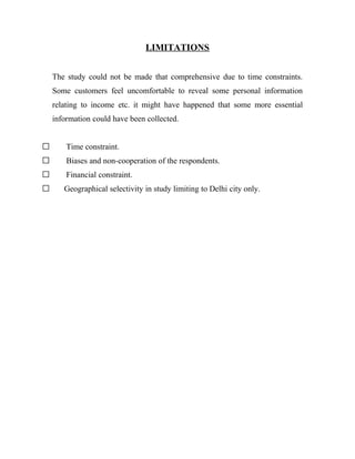 LIMITATIONS


    The study could not be made that comprehensive due to time constraints.
    Some customers feel uncomfortable to reveal some personal information
    relating to income etc. it might have happened that some more essential
    information could have been collected.


       Time constraint.
       Biases and non-cooperation of the respondents.
       Financial constraint.
      Geographical selectivity in study limiting to Delhi city only.
 