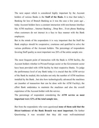 The next aspect which is considered highly important by the Account
holders of various Banks is the Staff of the Bank. It is true that today’s
Banking far less of Branch Banking as it was the case a few years ago ,
today Account holders have a constant interaction with non-human interface
like ATM machines , Internet Banking , Drop Box , Even phone Banking
when customers do not interact in a face to face manner with the Bank
employees.
But in the minds of the respondents it is very important that the Staff the
Bank employs should be cooperative, courteous and qualified to solve the
various problems of the Account holders. The percentage of respondents
favoring Staff quality as most important was 26% of the entire sample size.


The most frequent point of interaction with the Bank is ATM facility, the
Account holders whether in Private/Foreign sector or the Government sector
have been provided with ATM facility by their respective Banks. To judge
the performance level of any Bank today it is crucial that the ATM service
of the Bank be studied, this includes not only the number of ATM machines
installed by the Bank , but also how technologically advanced the machines
are (number of transaction that can be done with the ATM Facility), the
effort Bank undertakes to maintain the machines and also the overall
experience of the Account holder with the service.
The percentage of respondent considering the ATM service as most
important were 12% of the total sample size.


But from the respondents who were questioned none of them said that the
Décor/Ambience of the Bank Branch was most important. On further
Questioning it was revealed that they did want well-maintained
 