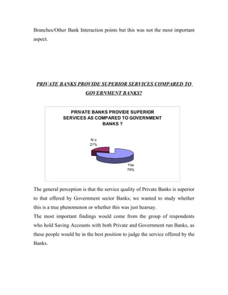 Branches/Other Bank Interaction points but this was not the most important
aspect.




 PRIVATE BANKS PROVIDE SUPERIOR SERVICES COMPARED TO
                         GOVERNMENT BANKS?


                 PRIVATE BANKS PROVIDE SUPERIOR
              SERVICES AS COMPARED TO GOVERNMENT
                            BANKS ?


                           No
                           21%




                                             Yes
                                             79%




The general perception is that the service quality of Private Banks is superior
to that offered by Government sector Banks; we wanted to study whether
this is a true phenomenon or whether this was just hearsay.
The most important findings would come from the group of respondents
who hold Saving Accounts with both Private and Government run Banks, as
these people would be in the best position to judge the service offered by the
Banks.
 
