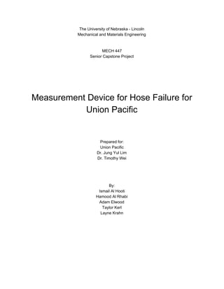 The University of Nebraska - Lincoln
Mechanical and Materials Engineering
MECH 447
Senior Capstone Project
Measurement Device for Hose Failure for
Union Pacific
Prepared for:
Union Pacific
Dr. Jung Yul Lim
Dr. Timothy Wei
By:
Ismail Al Hooti
Hamood Al Rhabi
Adam Elwood
Taylor Kerl
Layne Krahn
 