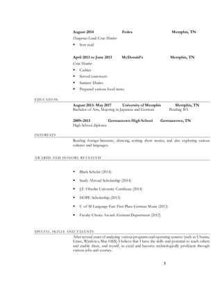 3
August 2014 Fedex Memphis, TN
Dangerous Goods Crew Member
 Sort mail
April 2013 to June 2013 McDonald’s Memphis, TN
Crew Member
 Cashier
 Served customers
 Sanitary Duties
 Prepared various food items
EDUCATION
August 2013- May 2017 University of Memphis Memphis, TN
Bachelor of Arts, Majoring in Japanese and German Pending BA
2009–2013 Germantown High School Germantown, TN
High School diploma
INTERESTS
Reading foreign literature, drawing, writing short stories, and also exploring various
cultures and languages.
AWARDS AND HONORS RE CEIVED
 Black Scholar (2014)
 Study Abroad Scholarship (2014)
 J.F. Oberlin University Certificate (2014)
 HOPE Scholarship (2013)
 U of M Language Fair: First Place German Music (2013)
 Faculty Choice Award: German Department (2012)
SPECIAL SKILLS AND TALENTS
After several years of analyzing various programsand operating systems (such as Ubuntu,
Linux, Windows, Mac OSX) I believe that I have the skills and potential to teach others
and enable them, and myself, to excel and become technologically proficient through
various jobs and courses.
 