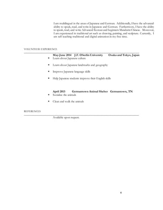 4
I am multilingual in the areas of Japanese and German. Additionally, I have the advanced
ability to speak, read, and write in Japanese and German. Furthermore, I have the ability
to speak, read, and write Advanced Korean and beginners Mandarin Chinese. Moreover,
I am experienced in traditional art such as drawing, painting, and sculpture. Currently, I
am self teaching traditional and digital animation in my free time.
VOLUNTEER EXPERIENCE
______________________________________________________________________________________
May-June 2014 J.F. Oberlin University Osaka and Tokyo, Japan
 Learn about Japanese culture
 Learn about Japanese landmarks and geography
 Improve Japanese language skills
 Help Japanese students improve their English skills
April 2013 Germantown Animal Shelter Germantown, TN
 Socialize the animals
 Clean and walk the animals
REFERENCES
______________________________________________________________________________
Available upon request.
 