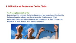 1. Définition et Portée des Droits Civils
• 1.1. Concept des droits civils :
• Les droits civils sont des droits fondamentaux qui garantissent les libertés
individuelles et protègent les citoyens contre l'ingérence de l'État.
• Ils incluent des droits tels que la liberté d'expression, le droit à un procès
équitable, le droit de vote, et la liberté de religion.
 