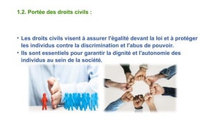 1.2. Portée des droits civils :
• Les droits civils visent à assurer l'égalité devant la loi et à protéger
les individus contre la discrimination et l'abus de pouvoir.
• Ils sont essentiels pour garantir la dignité et l'autonomie des
individus au sein de la société.
 