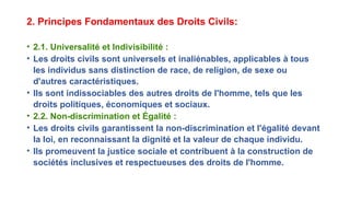 2. Principes Fondamentaux des Droits Civils:
• 2.1. Universalité et Indivisibilité :
• Les droits civils sont universels et inaliénables, applicables à tous
les individus sans distinction de race, de religion, de sexe ou
d'autres caractéristiques.
• Ils sont indissociables des autres droits de l'homme, tels que les
droits politiques, économiques et sociaux.
• 2.2. Non-discrimination et Égalité :
• Les droits civils garantissent la non-discrimination et l'égalité devant
la loi, en reconnaissant la dignité et la valeur de chaque individu.
• Ils promeuvent la justice sociale et contribuent à la construction de
sociétés inclusives et respectueuses des droits de l'homme.
 