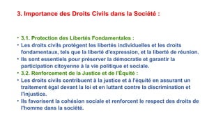 3. Importance des Droits Civils dans la Société :
• 3.1. Protection des Libertés Fondamentales :
• Les droits civils protègent les libertés individuelles et les droits
fondamentaux, tels que la liberté d'expression, et la liberté de réunion.
• Ils sont essentiels pour préserver la démocratie et garantir la
participation citoyenne à la vie politique et sociale.
• 3.2. Renforcement de la Justice et de l'Équité :
• Les droits civils contribuent à la justice et à l'équité en assurant un
traitement égal devant la loi et en luttant contre la discrimination et
l'injustice.
• Ils favorisent la cohésion sociale et renforcent le respect des droits de
l'homme dans la société.
 