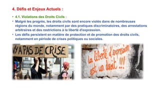 4. Défis et Enjeux Actuels :
• 4.1. Violations des Droits Civils :
• Malgré les progrès, les droits civils sont encore violés dans de nombreuses
régions du monde, notamment par des pratiques discriminatoires, des arrestations
arbitraires et des restrictions à la liberté d'expression.
• Les défis persistent en matière de protection et de promotion des droits civils,
notamment en période de crises politiques ou sociales.
 
