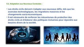 4.2. Adaptation aux Nouveaux Contextes :
• Les droits civils doivent s'adapter aux nouveaux défis, tels que les
avancées technologiques, les migrations massives et les
changements socio-économiques.
• Il est nécessaire de renforcer les mécanismes de protection des
droits civils et d'élaborer des politiques inclusives pour répondre aux
besoins divers de la société.
 