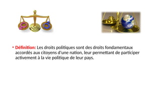 • Définition: Les droits politiques sont des droits fondamentaux
accordés aux citoyens d'une nation, leur permettant de participer
activement à la vie politique de leur pays.
 