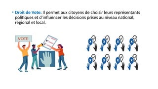 • Droit de Vote: Il permet aux citoyens de choisir leurs représentants
politiques et d'influencer les décisions prises au niveau national,
régional et local.
 